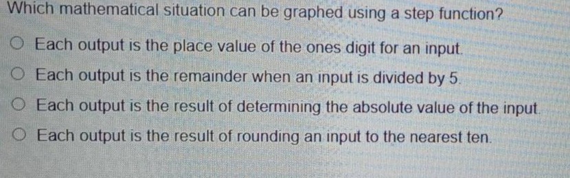 which mathematical situation can be graphed using a step - function?\no each output is the place value of the ones digit for an input.\no each output is the remainder when an input is divided by 5.\no each output is the result of determining the absolute value of the input.\no each output is the result of rounding an input to the nearest ten.
