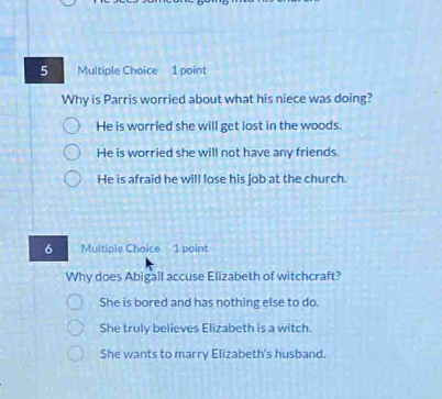 5 multiple choice 1 point why is parris worried about what his niece was doing? he is worried she will get lost in the woods. he is worried she will not have any friends. he is afraid he will lose his job at the church. 6 multiple choice 1 point why does abigail accuse elizabeth of witchcraft? she is bored and has nothing else to do. she truly believes elizabeth is a witch. she wants to marry elizabeths husband.