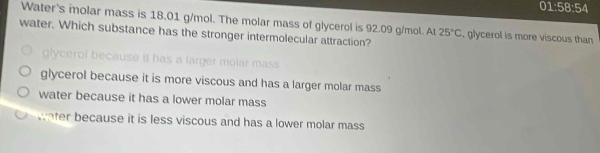 waters molar mass is 18.01 g/mol. the molar mass of glycerol is 92.09 g/mol. at 25°c, glycerol is more viscous than water. which substance has the stronger intermolecular attraction?\nglycerol because it has a larger molar mass\nglycerol because it is more viscous and has a larger molar mass\nwater because it has a lower molar mass\nwater because it is less viscous and has a lower molar mass