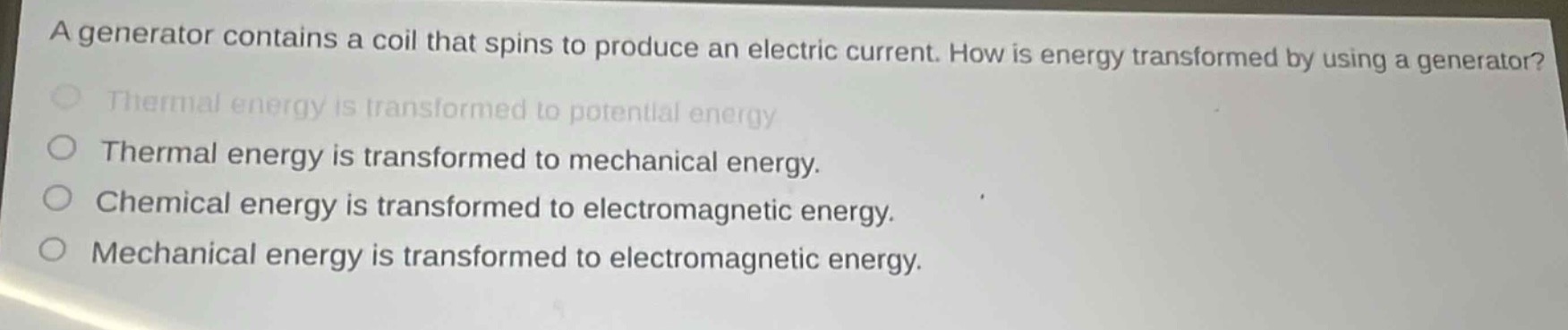a generator contains a coil that spins to produce an electric current. how is energy transformed by using a generator?\nthermal energy is transformed to potential energy\nthermal energy is transformed to mechanical energy.\nchemical energy is transformed to electromagnetic energy.\nmechanical energy is transformed to electromagnetic energy.