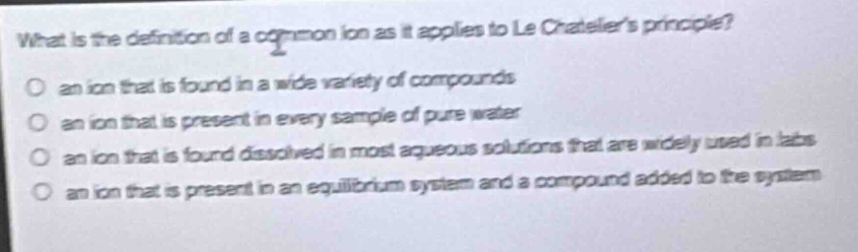 what is the definition of a common ion as it applies to le chateliers principle?\no an ion that is found in a wide variety of compounds\no an ion that is present in every sample of pure water\no an ion that is found dissolved in most aqueous solutions that are widely used in labs\no an ion that is present in an equilibrium system and a compound added to the system