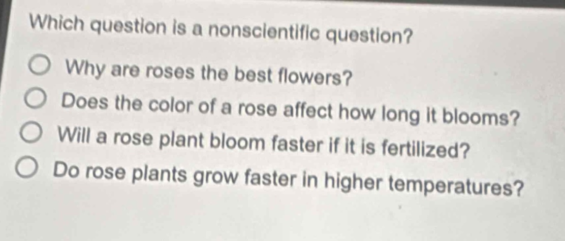 which question is a nonscientific question?\nwhy are roses the best flowers?\ndoes the color of a rose affect how long it blooms?\nwill a rose plant bloom faster if it is fertilized?\ndo rose plants grow faster in higher temperatures?