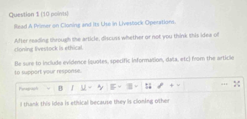 question 1 (10 points)\nread a primer on cloning and its use in livestock operations.\nafter reading through the article, discuss whether or not you think this idea of cloning livestock is ethical.\nbe sure to include evidence (quotes, specific information, data, etc) from the article to support your response.\ni thank this idea is ethical because they is cloning other
