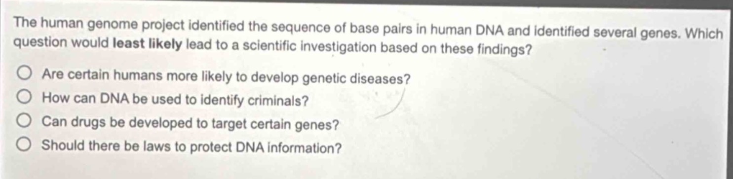 the human genome project identified the sequence of base pairs in human dna and identified several genes. which question would least likely lead to a scientific investigation based on these findings?\nare certain humans more likely to develop genetic diseases?\nhow can dna be used to identify criminals?\ncan drugs be developed to target certain genes?\nshould there be laws to protect dna information?
