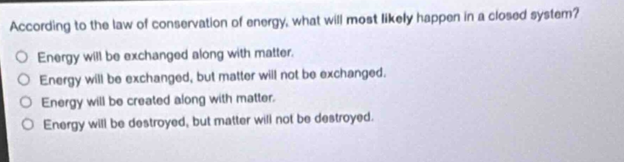 according to the law of conservation of energy, what will most likely happen in a closed system?\no energy will be exchanged along with matter.\no energy will be exchanged, but matter will not be exchanged.\no energy will be created along with matter.\no energy will be destroyed, but matter will not be destroyed.