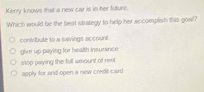 kerry knows that a new car is in her future. which would be the best strategy to help her accomplish this goal?\ncontribute to a savings account\ngive up paying for health insurance\nstop paying the full amount of rent\napply for and open a new credit card