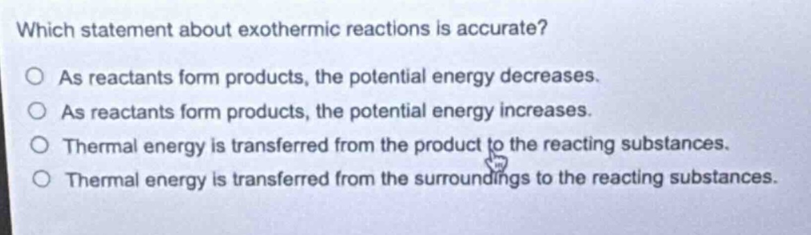 which statement about exothermic reactions is accurate?\no as reactants form products, the potential energy decreases.\no as reactants form products, the potential energy increases.\no thermal energy is transferred from the product to the reacting substances.\no thermal energy is transferred from the surroundings to the reacting substances.