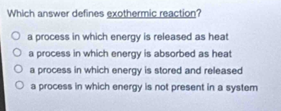 which answer defines exothermic reaction?\n a process in which energy is released as heat\n a process in which energy is absorbed as heat\n a process in which energy is stored and released\n a process in which energy is not present in a system