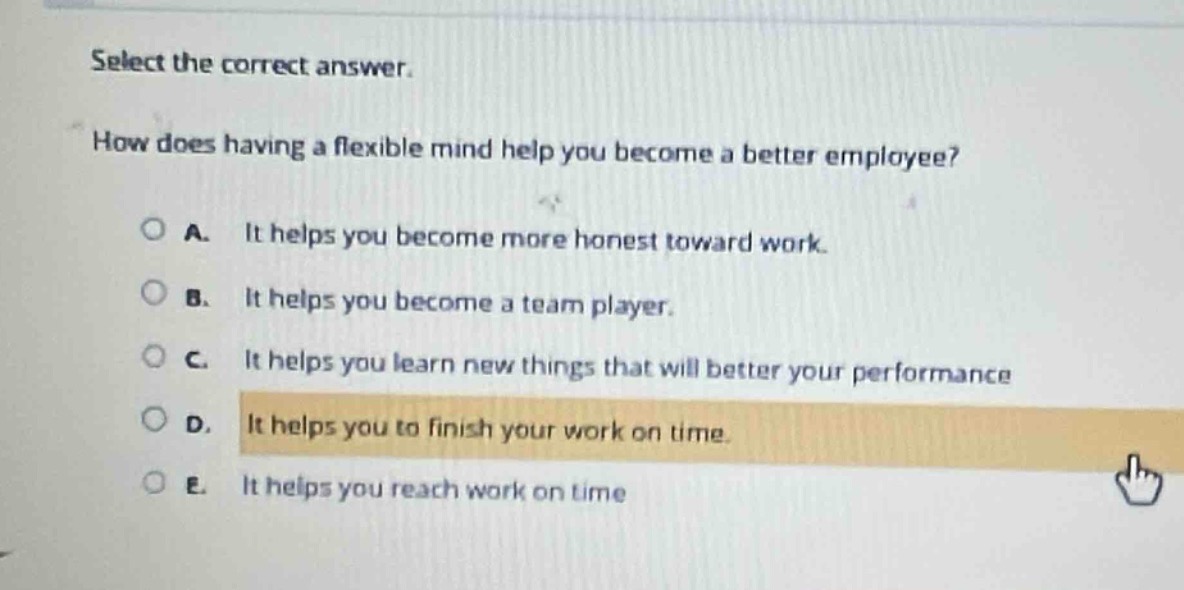 select the correct answer.\nhow does having a flexible mind help you become a better employee?\na. it helps you become more honest toward work.\nb. it helps you become a team player.\nc. it helps you learn new things that will better your performance\nd. it helps you to finish your work on time.\ne. it helps you reach work on time