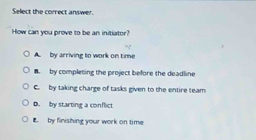 select the correct answer.\nhow can you prove to be an initiator?\n○ a. by arriving to work on time\n○ b. by completing the project before the deadline\n○ c. by taking charge of tasks given to the entire team\n○ d. by starting a conflict\n○ e. by finishing your work on time
