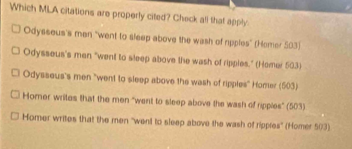 which mla citations are properly cited? check all that apply.\n□ odysseuss men “went to sleep above the wash of ripples” (homer 503)\n□ odysseuss men “went to sleep above the wash of ripples.” (homer 503)\n□ odysseuss men “went to sleep above the wash of ripples” homer (503)\n□ homer writes that the men “went to sleep above the wash of ripples” (503)\n□ homer writes that the men “went to sleep above the wash of ripples” (homer 503)