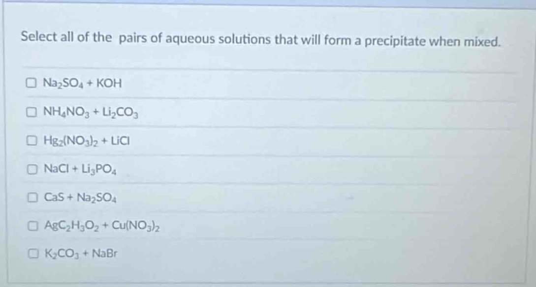 select all of the pairs of aqueous solutions that will form a precipitate when mixed.\n□ na₂so₄ + koh\n□ nh₄no₃ + li₂co₃\n□ hg₂(no₃)₂ + licl\n□ nacl + li₃po₄\n□ cas + na₂so₄\n□ agc₂h₃o₂ + cu(no₃)₂\n□ k₂co₃ + nabr