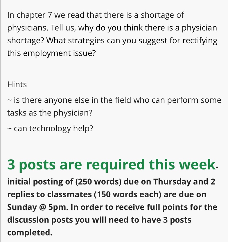 in chapter 7 we read that there is a shortage of physicians. tell us, why do you think there is a physician shortage? what strategies can you suggest for rectifying this employment issue?\n\nhints\n~ is there anyone else in the field who can perform some tasks as the physician?\n~ can technology help?\n\n3 posts are required this week. initial posting of (250 words) due on thursday and 2 replies to classmates (150 words each) are due on sunday @ 5pm. in order to receive full points for the discussion posts you will need to have 3 posts completed.