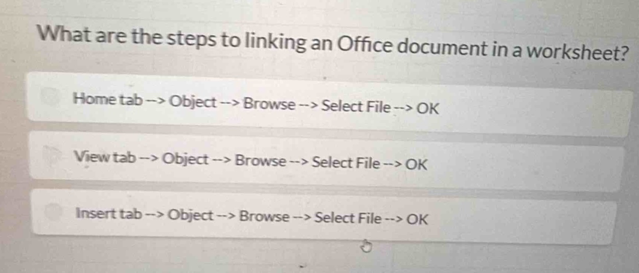 what are the steps to linking an office document in a worksheet?\nhome tab --> object --> browse --> select file --> ok\nview tab --> object --> browse --> select file --> ok\ninsert tab --> object --> browse --> select file --> ok