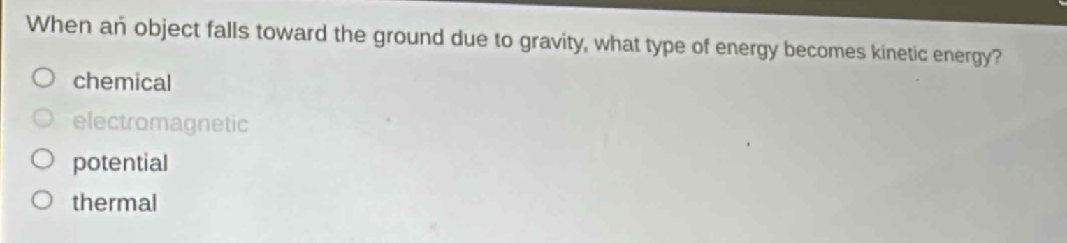 when an object falls toward the ground due to gravity, what type of energy becomes kinetic energy?\nchemical\nelectromagnetic\npotential\nthermal