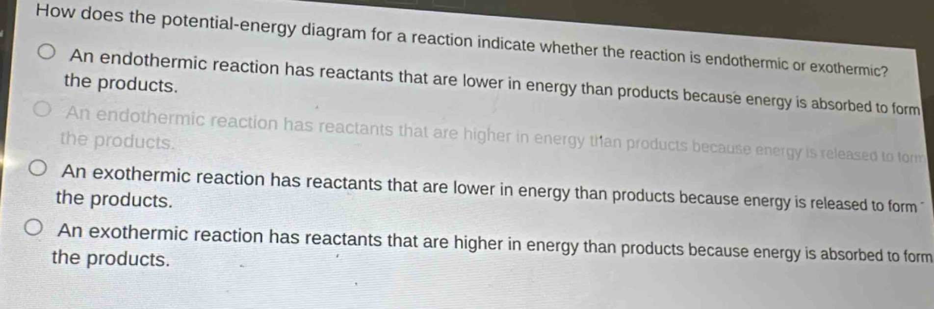 how does the potential - energy diagram for a reaction indicate whether the reaction is endothermic or exothermic?\nan endothermic reaction has reactants that are lower in energy than products because energy is absorbed to form the products.\nan endothermic reaction has reactants that are higher in energy than products because energy is released to form the products.\nan exothermic reaction has reactants that are lower in energy than products because energy is released to form the products.\nan exothermic reaction has reactants that are higher in energy than products because energy is absorbed to form the products.