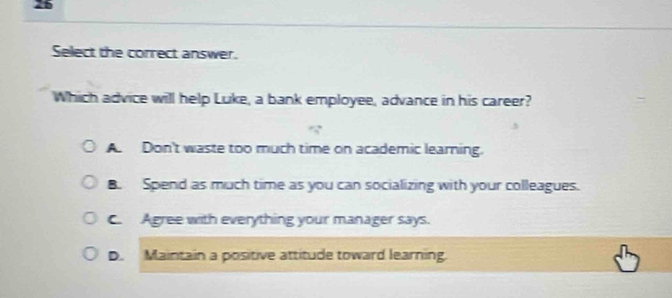 select the correct answer. which advice will help luke, a bank employee, advance in his career? a. dont waste too much time on academic learning. b. spend as much time as you can socializing with your colleagues. c. agree with everything your manager says. d. maintain a positive attitude toward learning.