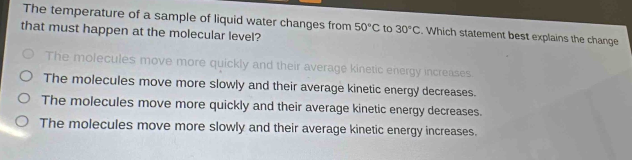 the temperature of a sample of liquid water changes from 50°c to 30°c. which statement best explains the change that must happen at the molecular level?\nthe molecules move more quickly and their average kinetic energy increases.\nthe molecules move more slowly and their average kinetic energy decreases.\nthe molecules move more quickly and their average kinetic energy decreases.\nthe molecules move more slowly and their average kinetic energy increases.