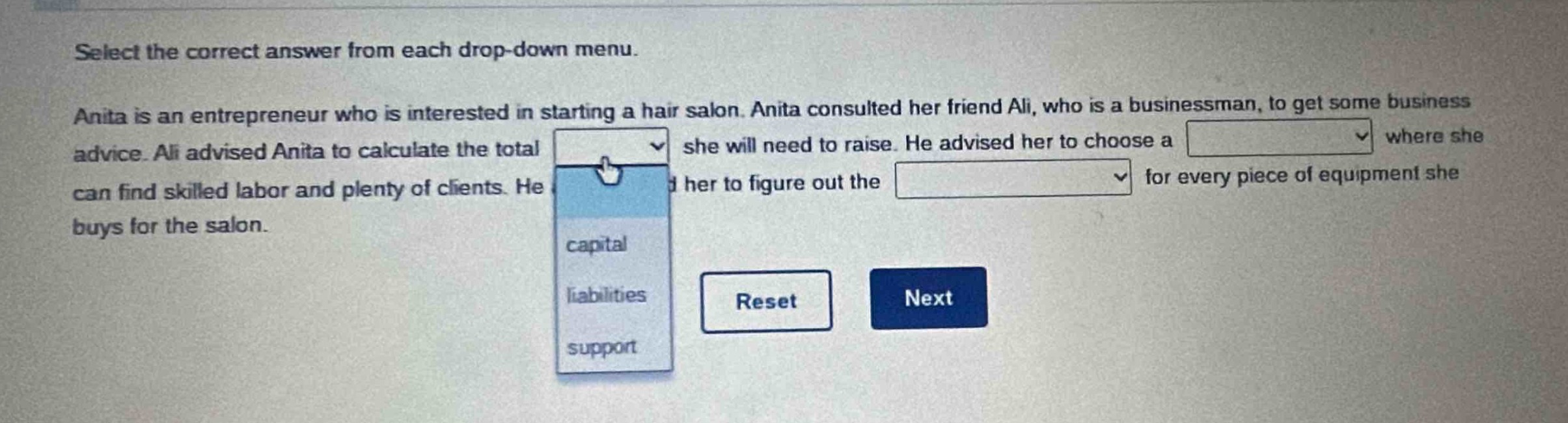 select the correct answer from each drop - down menu. anita is an entrepreneur who is interested in starting a hair salon. anita consulted her friend ali, who is a businessman, to get some business advice. ali advised anita to calculate the total she will need to raise. he advised her to choose a where she can find skilled labor and plenty of clients. he advised her to figure out the for every piece of equipment she buys for the salon.