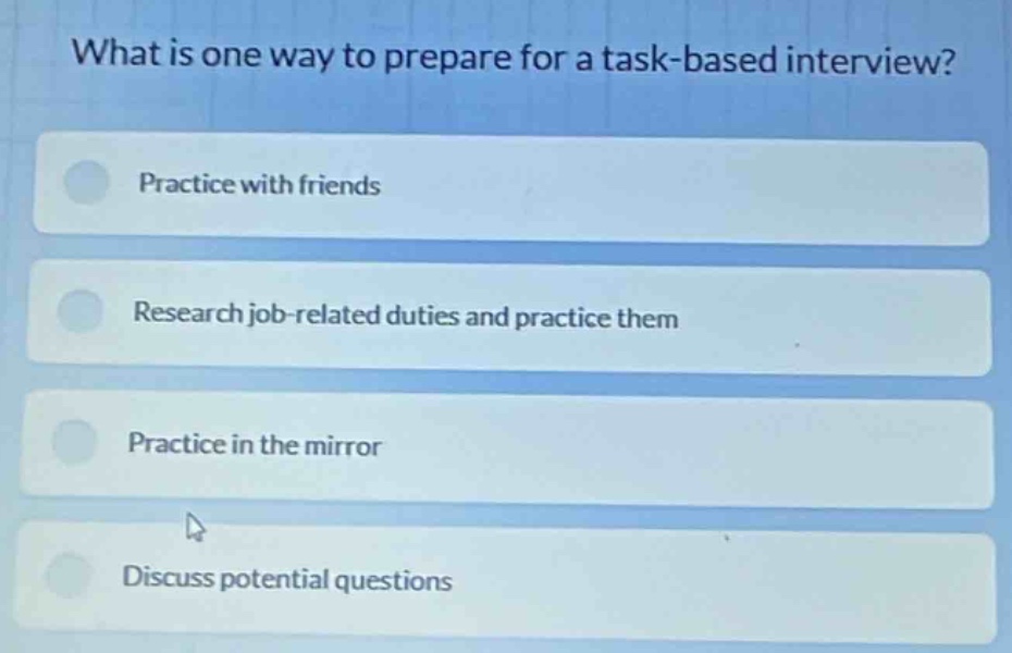 what is one way to prepare for a task - based interview?\npractice with friends\nresearch job - related duties and practice them\npractice in the mirror\ndiscuss potential questions
