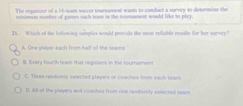 the organizer of a 16 - team soccer tournament wants to conduct a survey to determine the minimum number of games each team in the tournament would like to play.\n21. which of the following samples would provide the most reliable results for her survey?\na. one player each from half of the teams\nb. every fourth team that registers in the tournament\nc. three randomly selected players or coaches from each team\nd. all of the players and coaches from one randomly selected team