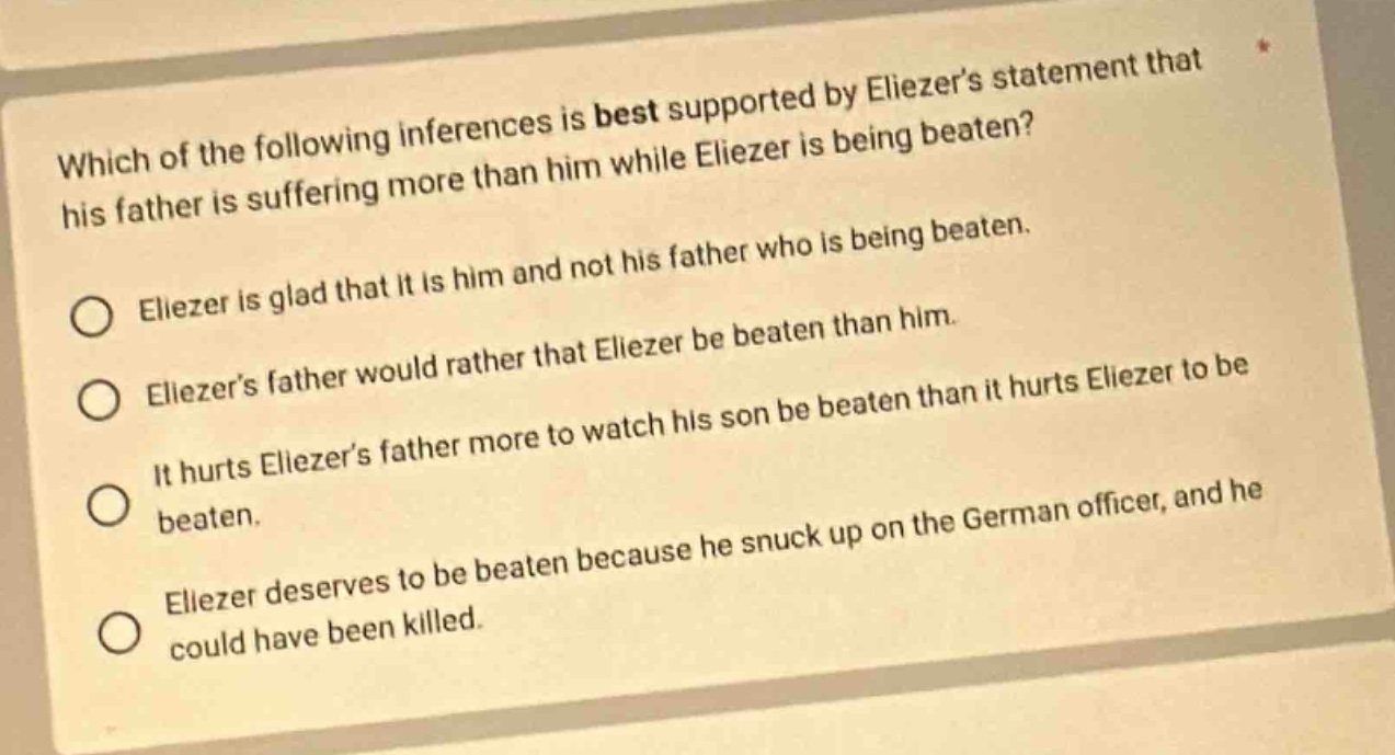 which of the following inferences is best supported by eliezers statement that his father is suffering more than him while eliezer is being beaten?\neliezer is glad that it is him and not his father who is being beaten.\neliezers father would rather that eliezer be beaten than him.\nit hurts eliezers father more to watch his son be beaten than it hurts eliezer to be beaten.\neliezer deserves to be beaten because he snuck up on the german officer, and he could have been killed.