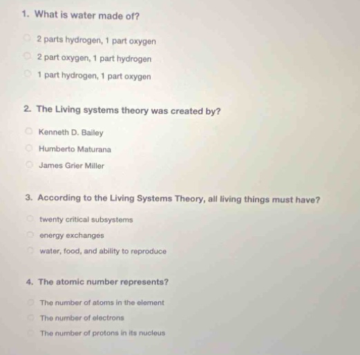 1. what is water made of?\n2 parts hydrogen, 1 part oxygen\n2 part oxygen, 1 part hydrogen\n1 part hydrogen, 1 part oxygen\n\n2. the living systems theory was created by?\nkenneth d. bailey\nhumberto maturana\njames grier miller\n\n3. according to the living systems theory, all living things must have?\ntwenty critical subsystems\nenergy exchanges\nwater, food, and ability to reproduce\n\n4. the atomic number represents?\nthe number of atoms in the element\nthe number of electrons\nthe number of protons in its nucleus