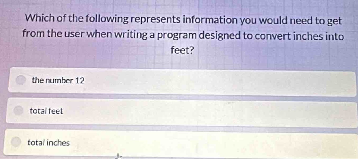 which of the following represents information you would need to get from the user when writing a program designed to convert inches into feet?\nthe number 12\ntotal feet\ntotal inches