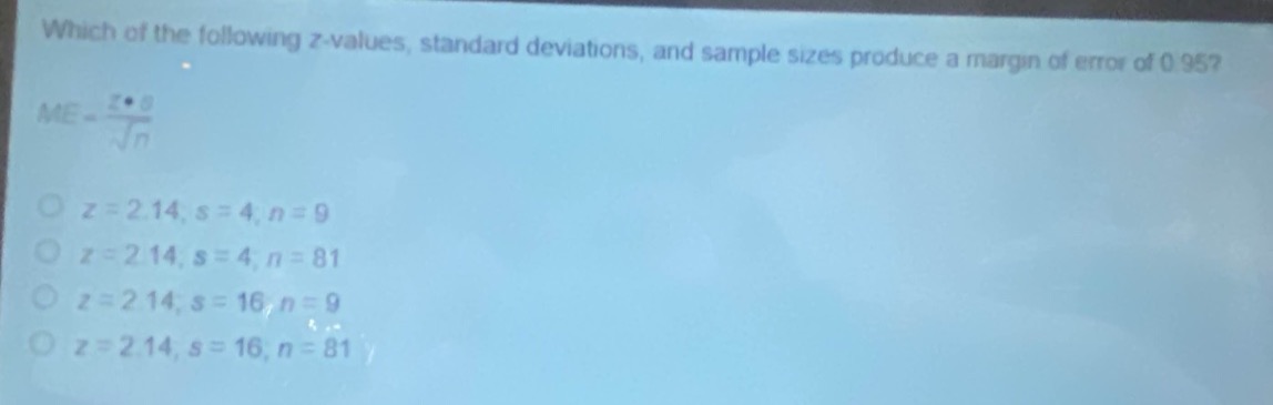 which of the following z - values, standard deviations, and sample sizes produce a margin of error of 0.95?\n$me = \\frac{z\\cdot s}{\\sqrt{n}}$\n$z = 2.14, s = 4, n = 9$\n$z = 2.14, s = 4, n = 81$\n$z = 2.14, s = 16, n = 9$\n$z = 2.14, s = 16, n = 81$