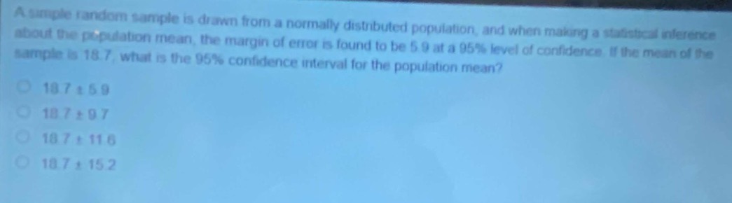 a simple random sample is drawn from a normally - distributed population, and when making a statistical inference about the population mean, the margin of error is found to be 5.9 at a 95% level of confidence. if the mean of the sample is 18.7, what is the 95% confidence interval for the population mean?\n18.7 ± 5.9\n18.7 ± 9.7\n18.7 ± 11.6\n18.7 ± 15.2