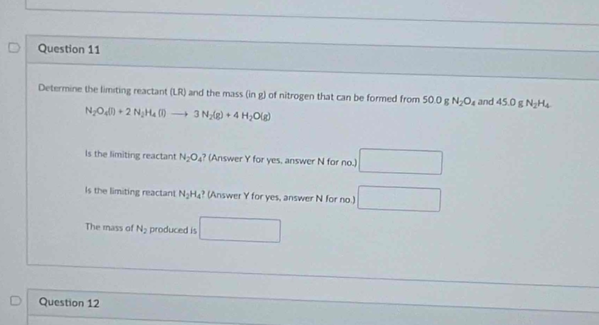 question 11\ndetermine the limiting reactant (lr) and the mass (in g) of nitrogen that can be formed from 50.0 g n₂o₄ and 45.0 g n₂h₄.\nn₂o₄(l) + 2 n₂h₄ (l) → 3 n₂(g) + 4 h₂o(g)\nis the limiting reactant n₂o₄? (answer y for yes, answer n for no.)\nis the limiting reactant n₂h₄? (answer y for yes, answer n for no.)\nthe mass of n₂ produced is\nquestion 12