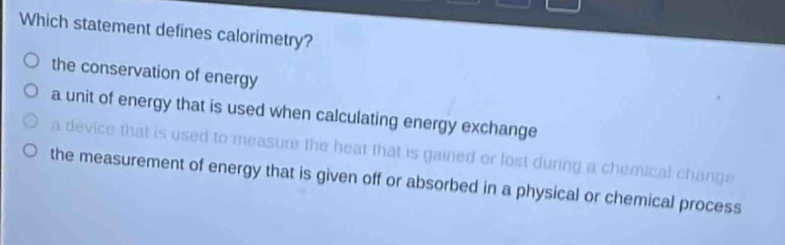 which statement defines calorimetry?\n the conservation of energy\n a unit of energy that is used when calculating energy exchange\n a device that is used to measure the heat that is gained or lost during a chemical change\n the measurement of energy that is given off or absorbed in a physical or chemical process