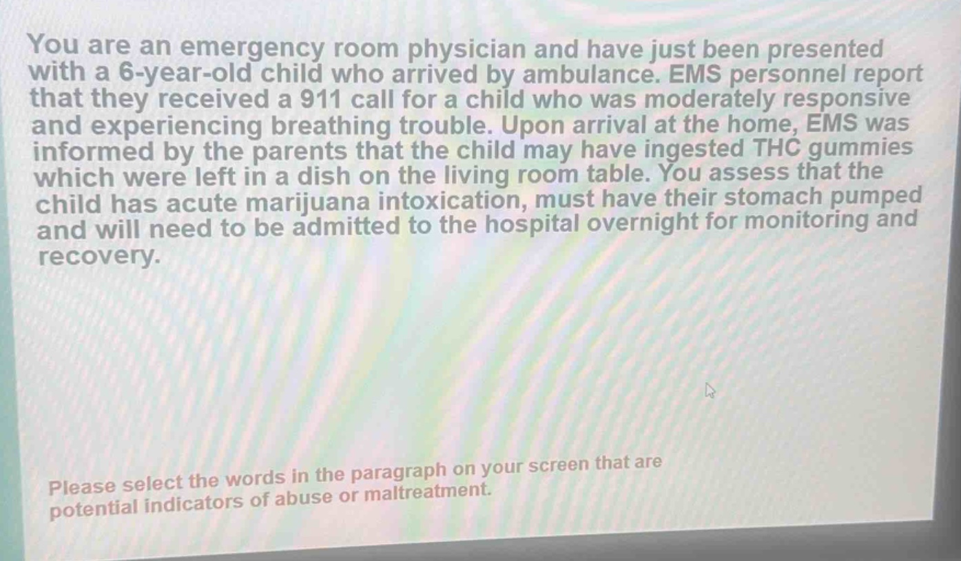 you are an emergency room physician and have just been presented with a 6 - year - old child who arrived by ambulance. ems personnel report that they received a 911 call for a child who was moderately responsive and experiencing breathing trouble. upon arrival at the home, ems was informed by the parents that the child may have ingested thc gummies which were left in a dish on the living room table. you assess that the child has acute marijuana intoxication, must have their stomach pumped and will need to be admitted to the hospital overnight for monitoring and recovery. please select the words in the paragraph on your screen that are potential indicators of abuse or maltreatment.