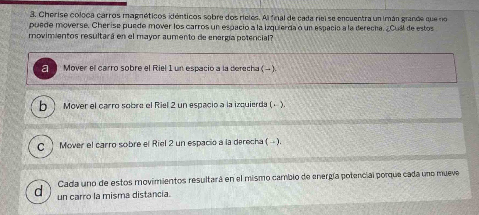 3. cherise coloca carros magnéticos idénticos sobre dos rieles. al final de cada riel se encuentra un imán grande que no puede moverse. cherise puede mover los carros un espacio a la izquierda o un espacio a la derecha. ¿cuál de estos movimientos resultará en el mayor aumento de energía potencial?\na mover el carro sobre el riel 1 un espacio a la derecha (→).\nb mover el carro sobre el riel 2 un espacio a la izquierda (←).\nc mover el carro sobre el riel 2 un espacio a la derecha (→).\nd cada uno de estos movimientos resultará en el mismo cambio de energía potencial porque cada uno mueve un carro la misma distancia.