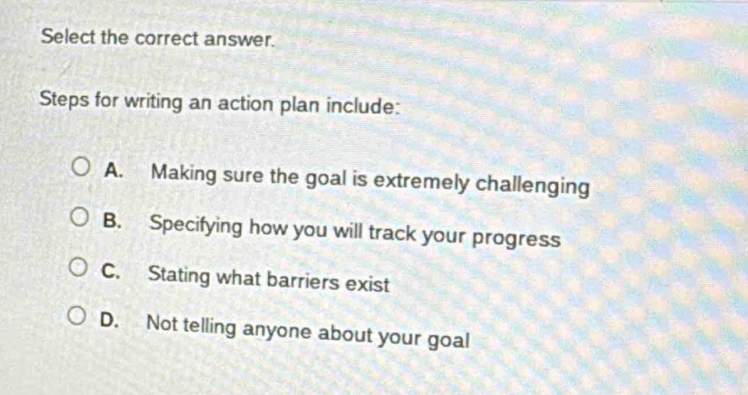 select the correct answer. steps for writing an action plan include: a. making sure the goal is extremely challenging b. specifying how you will track your progress c. stating what barriers exist d. not telling anyone about your goal