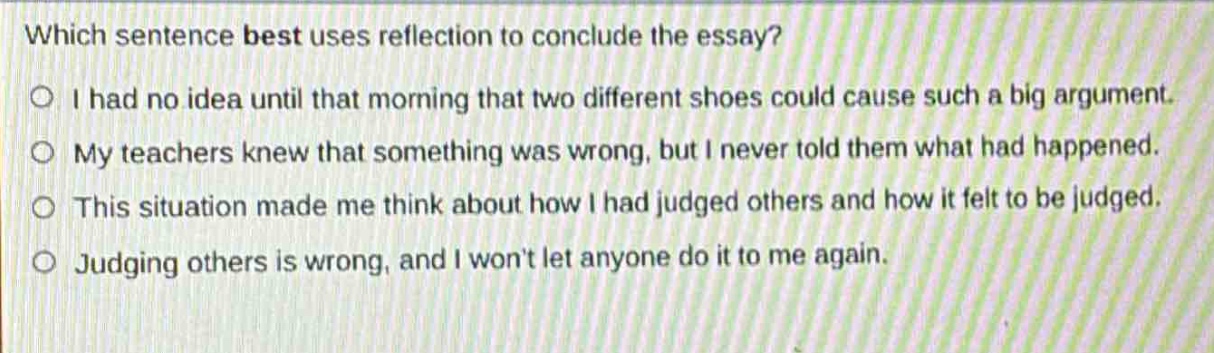 which sentence best uses reflection to conclude the essay?\n○ i had no idea until that morning that two different shoes could cause such a big argument.\n○ my teachers knew that something was wrong, but i never told them what had happened.\n○ this situation made me think about how i had judged others and how it felt to be judged.\n○ judging others is wrong, and i wont let anyone do it to me again.
