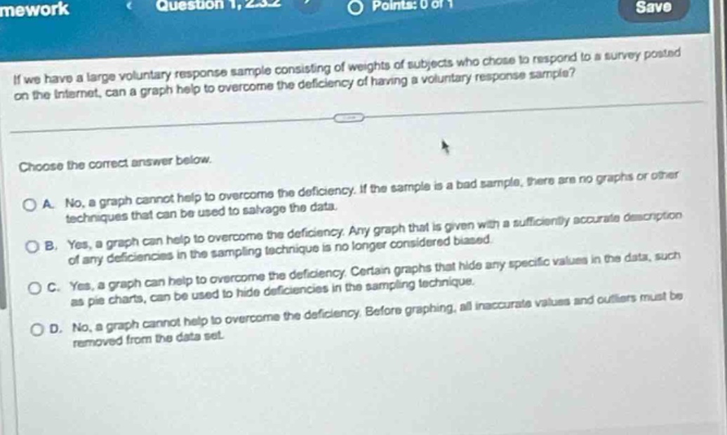 if we have a large voluntary response sample consisting of weights of subjects who chose to respond to a survey posted on the internet, can a graph help to overcome the deficiency of having a voluntary response sample?\n\nchoose the correct answer below.\n\na. no, a graph cannot help to overcome the deficiency. if the sample is a bad sample, there are no graphs or other techniques that can be used to salvage the data.\n\nb. yes, a graph can help to overcome the deficiency. any graph that is given with a sufficiently accurate description of any deficiencies in the sampling technique is no longer considered biased.\n\nc. yes, a graph can help to overcome the deficiency. certain graphs that hide any specific values in the data, such as pie charts, can be used to hide deficiencies in the sampling technique.\n\nd. no, a graph cannot help to overcome the deficiency. before graphing, all inaccurate values and outliers must be removed from the data set.