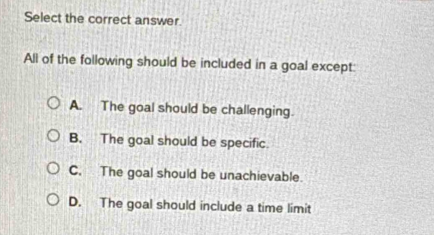 select the correct answer. all of the following should be included in a goal except: a. the goal should be challenging. b. the goal should be specific. c. the goal should be unachievable. d. the goal should include a time limit