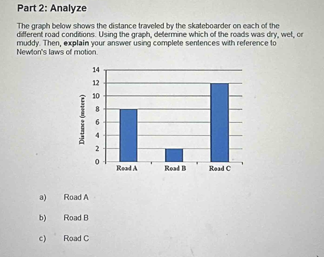 part 2: analyze\nthe graph below shows the distance traveled by the skateboarder on each of the different road conditions. using the graph, determine which of the roads was dry, wet, or muddy. then, explain your answer using complete sentences with reference to newtons laws of motion.\n\na) road a\nb) road b\nc) road c