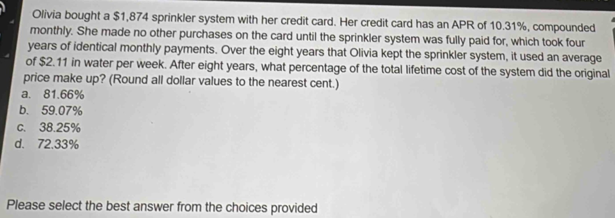 olivia bought a $1,874 sprinkler system with her credit card. her credit card has an apr of 10.31%, compounded monthly. she made no other purchases on the card until the sprinkler system was fully paid for, which took four years of identical monthly payments. over the eight years that olivia kept the sprinkler system, it used an average of $2.11 in water per week. after eight years, what percentage of the total lifetime cost of the system did the original price make up? (round all dollar values to the nearest cent.)\na. 81.66%\nb. 59.07%\nc. 38.25%\nd. 72.33%\nplease select the best answer from the choices provided