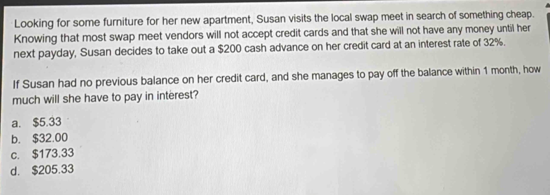 looking for some furniture for her new apartment, susan visits the local swap meet in search of something cheap. knowing that most swap meet vendors will not accept credit cards and that she will not have any money until her next payday, susan decides to take out a $200 cash advance on her credit card at an interest rate of 32%. if susan had no previous balance on her credit card, and she manages to pay off the balance within 1 month, how much will she have to pay in interest? a. $5.33 b. $32.00 c. $173.33 d. $205.33