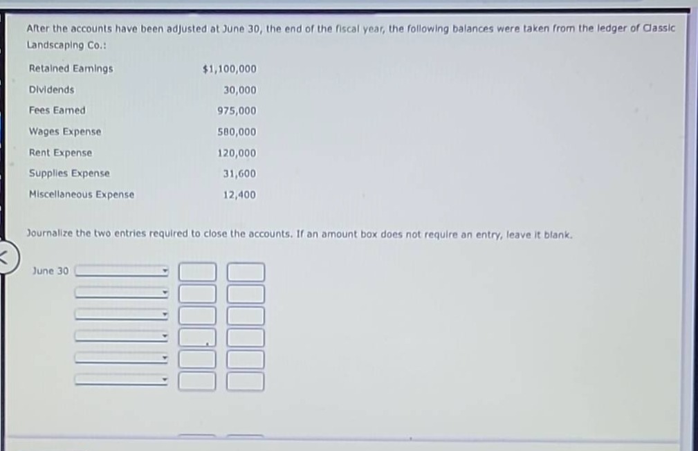 after the accounts have been adjusted at june 30, the end of the fiscal year, the following balances were taken from the ledger of classic landscaping co.:\nretained earnings $1,100,000\ndividends 30,000\nfees earned 975,000\nwages expense 580,000\nrent expense 120,000\nsupplies expense 31,600\nmiscellaneous expense 12,400\n\njournalize the two entries required to close the accounts. if an amount box does not require an entry, leave it blank.\njune 30
