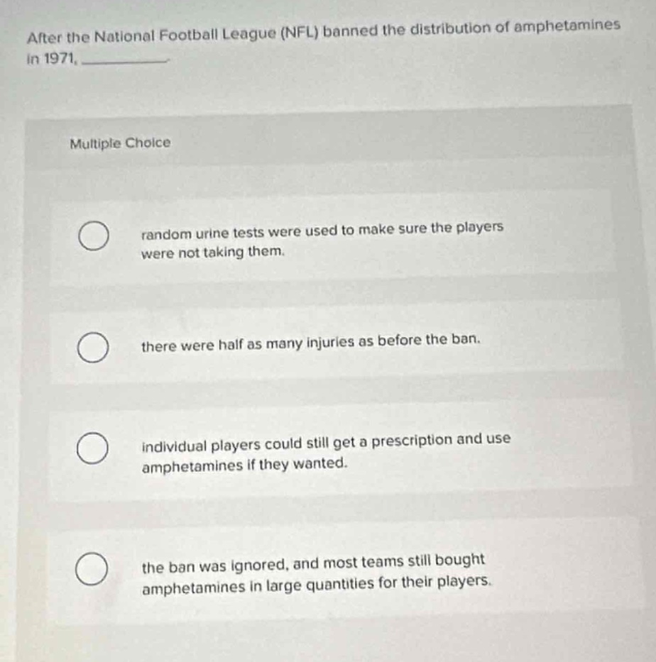 after the national football league (nfl) banned the distribution of amphetamines in 1971. multiple choice random urine tests were used to make sure the players were not taking them. there were half as many injuries as before the ban. individual players could still get a prescription and use amphetamines if they wanted. the ban was ignored, and most teams still bought amphetamines in large quantities for their players.