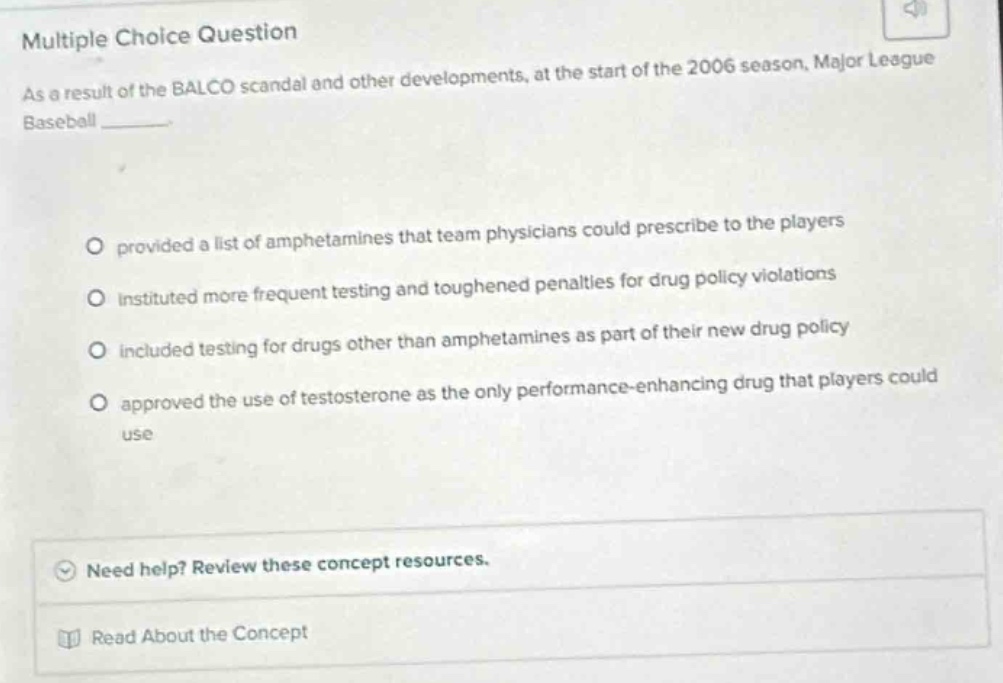 multiple choice question\nas a result of the balco scandal and other developments, at the start of the 2006 season, major league baseball \n\n○ provided a list of amphetamines that team physicians could prescribe to the players\n○ instituted more frequent testing and toughened penalties for drug policy violations\n○ included testing for drugs other than amphetamines as part of their new drug policy\n○ approved the use of testosterone as the only performance - enhancing drug that players could use\n\nneed help? review these concept resources.\nread about the concept