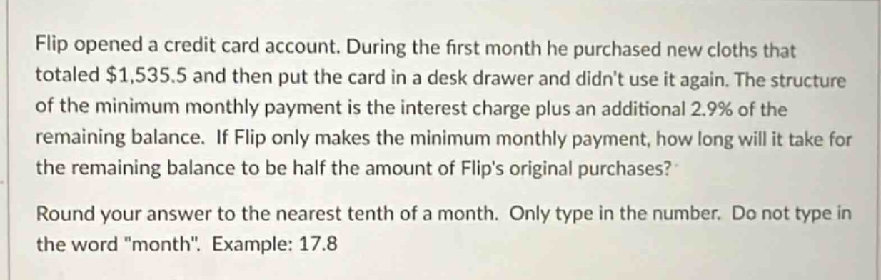 flip opened a credit card account. during the first month he purchased new cloths that totaled $1,535.5 and then put the card in a desk drawer and didnt use it again. the structure of the minimum monthly payment is the interest charge plus an additional 2.9% of the remaining balance. if flip only makes the minimum monthly payment, how long will it take for the remaining balance to be half the amount of flips original purchases?\nround your answer to the nearest tenth of a month. only type in the number. do not type in the word \month\. example: 17.8
