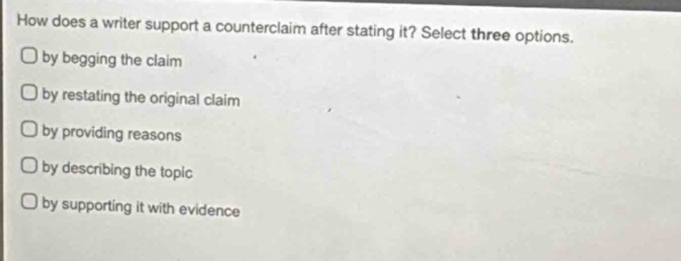 how does a writer support a counterclaim after stating it? select three options.\nby begging the claim\nby restating the original claim\nby providing reasons\nby describing the topic\nby supporting it with evidence