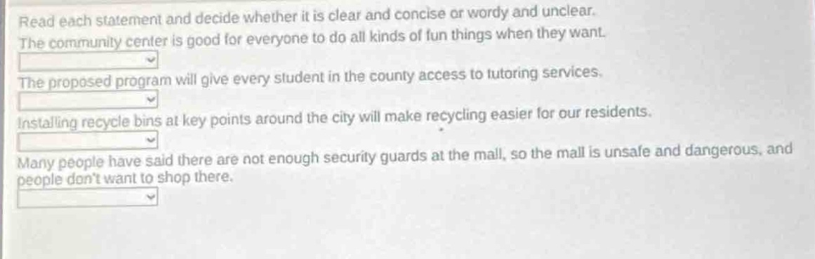 read each statement and decide whether it is clear and concise or wordy and unclear. the community center is good for everyone to do all kinds of fun things when they want. the proposed program will give every student in the county access to tutoring services. installing recycle bins at key points around the city will make recycling easier for our residents. many people have said there are not enough security guards at the mall, so the mall is unsafe and dangerous, and people dont want to shop there.