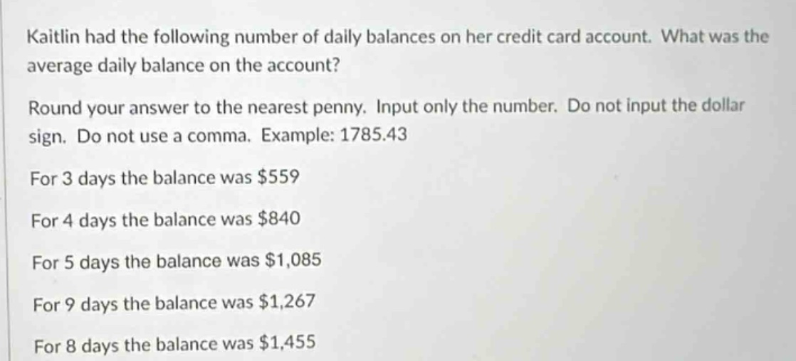 kaitlin had the following number of daily balances on her credit - card account. what was the average daily balance on the account?\nround your answer to the nearest penny. input only the number. do not input the dollar sign. do not use a comma. example: 1785.43\nfor 3 days the balance was $559\nfor 4 days the balance was $840\nfor 5 days the balance was $1,085\nfor 9 days the balance was $1,267\nfor 8 days the balance was $1,455