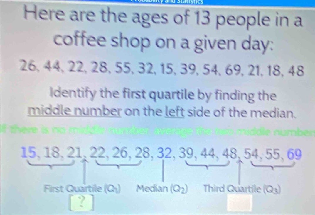 here are the ages of 13 people in a coffee shop on a given day: 26, 44, 22, 28, 55, 32, 15, 39, 54, 69, 21, 18, 48 identify the first quartile by finding the middle number on the left side of the median. if there is no middle number, average the two middle numbers. 15, 18, 21, 22, 26, 28, 32, 39, 44, 48, 54, 55, 69 first quartile (q1) median (q2) third quartile (q3)