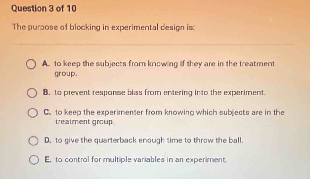 question 3 of 10\nthe purpose of blocking in experimental design is:\na. to keep the subjects from knowing if they are in the treatment group.\nb. to prevent response bias from entering into the experiment.\nc. to keep the experimenter from knowing which subjects are in the treatment group.\nd. to give the quarterback enough time to throw the ball.\ne. to control for multiple variables in an experiment.